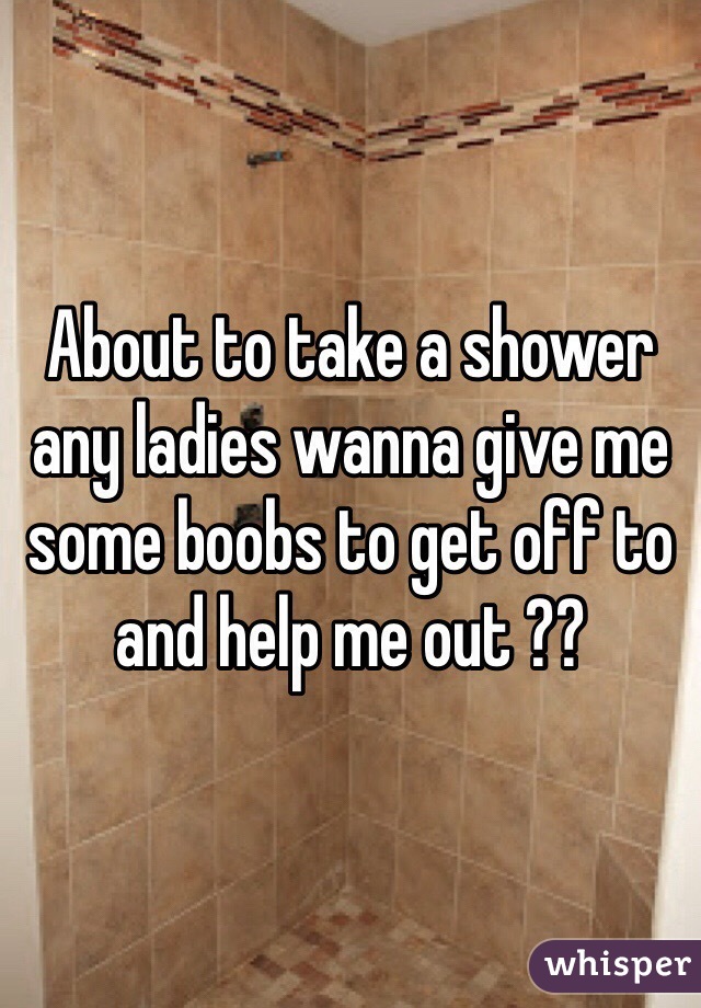 About to take a shower any ladies wanna give me some boobs to get off to and help me out ??
