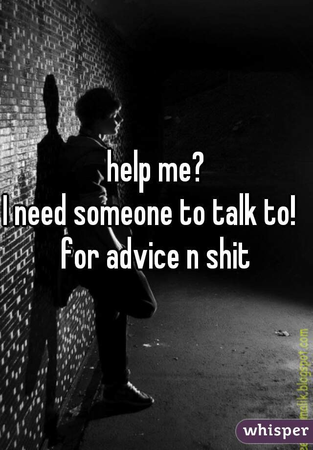 help me?
I need someone to talk to!  
for advice n shit