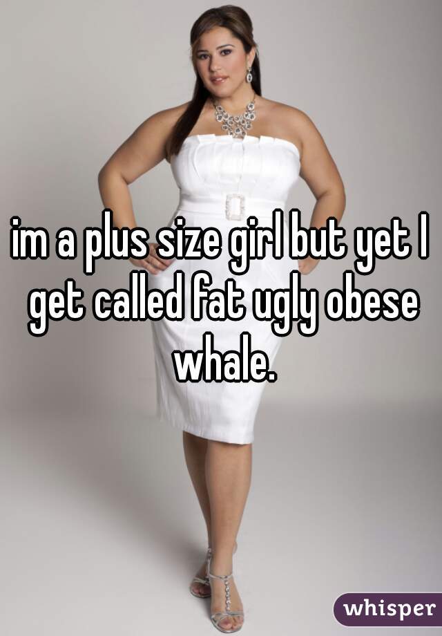 im a plus size girl but yet I get called fat ugly obese whale.