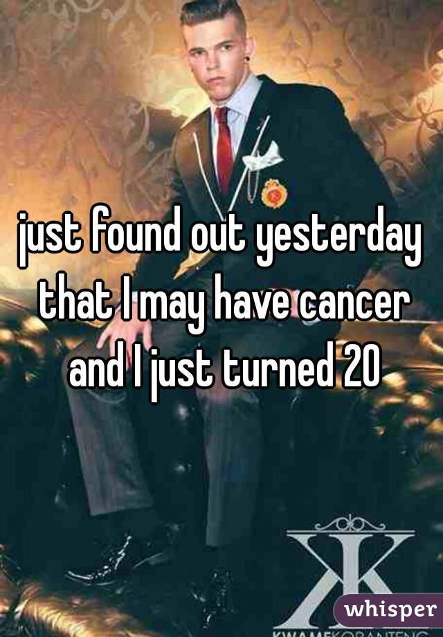 just found out yesterday that I may have cancer and I just turned 20