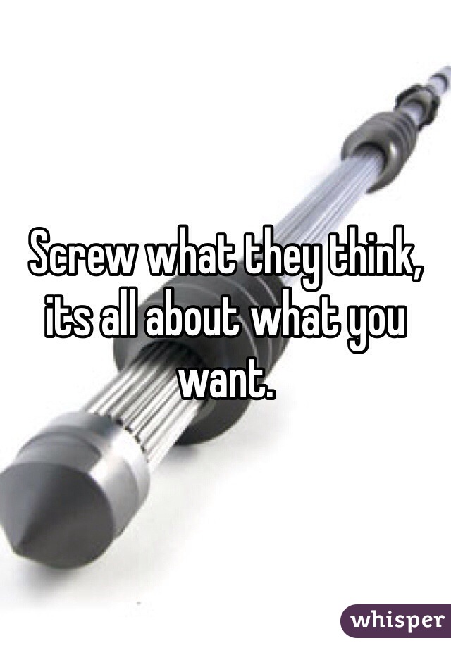 Screw what they think, its all about what you want.