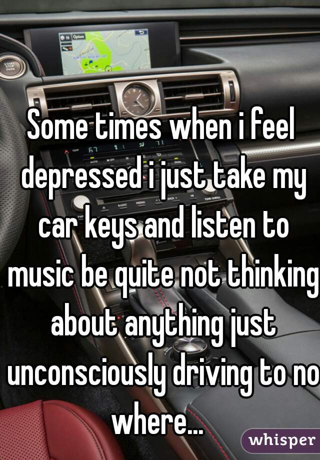Some times when i feel depressed i just take my car keys and listen to music be quite not thinking about anything just unconsciously driving to no where...  