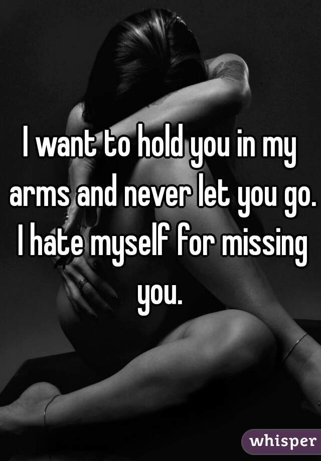 I want to hold you in my arms and never let you go. I hate myself for missing you. 