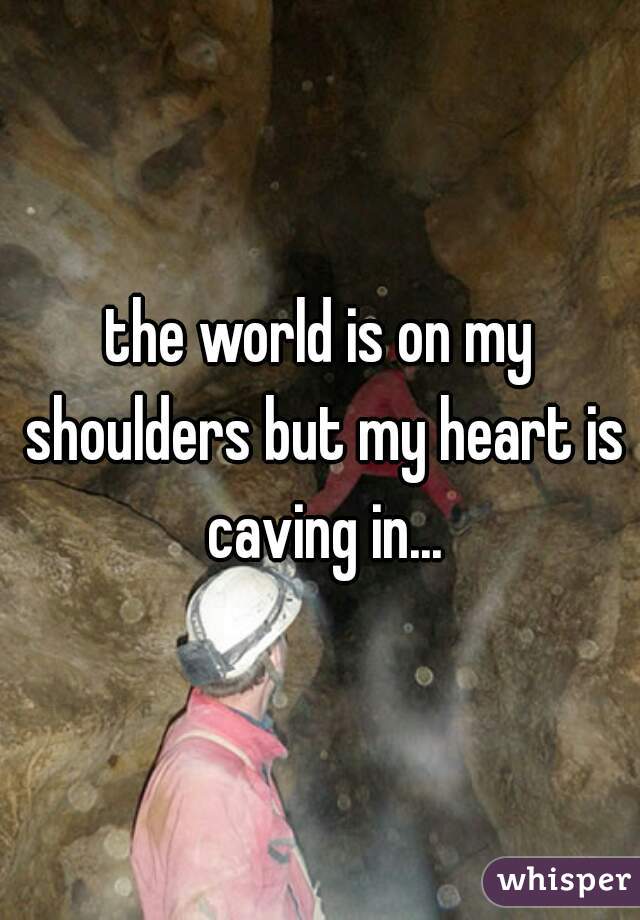the world is on my shoulders but my heart is caving in...