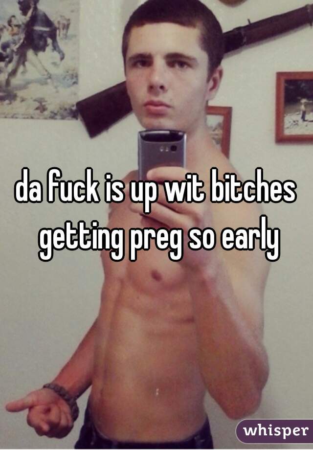 da fuck is up wit bitches getting preg so early