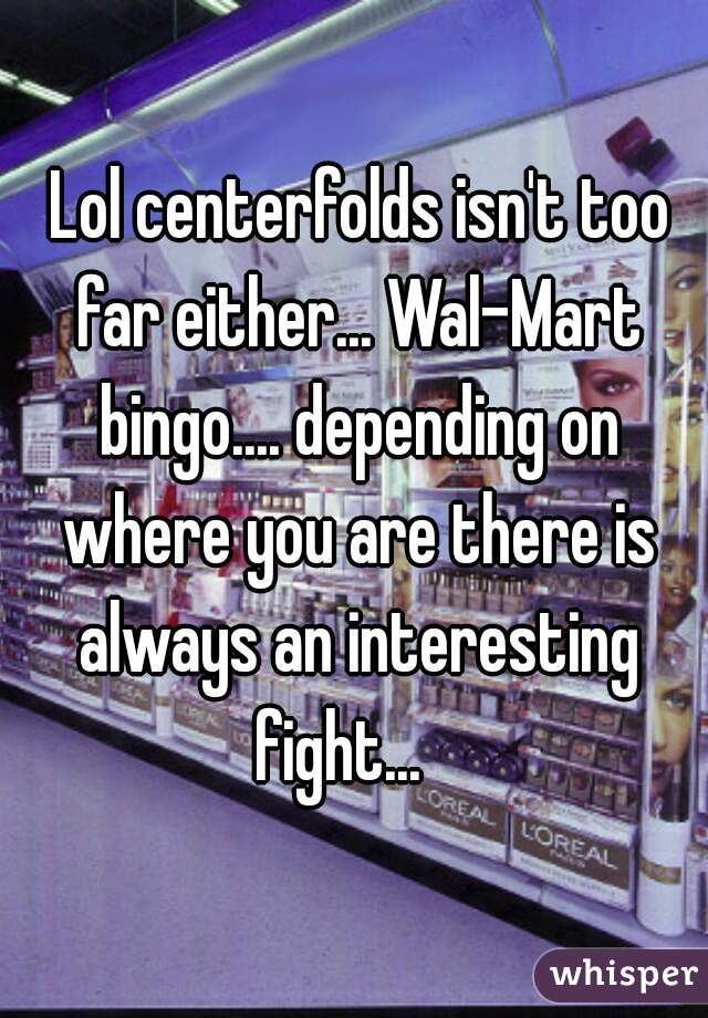  Lol centerfolds isn't too far either... Wal-Mart bingo.... depending on where you are there is always an interesting fight...   