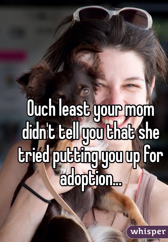 Ouch least your mom didn't tell you that she tried putting you up for adoption... 