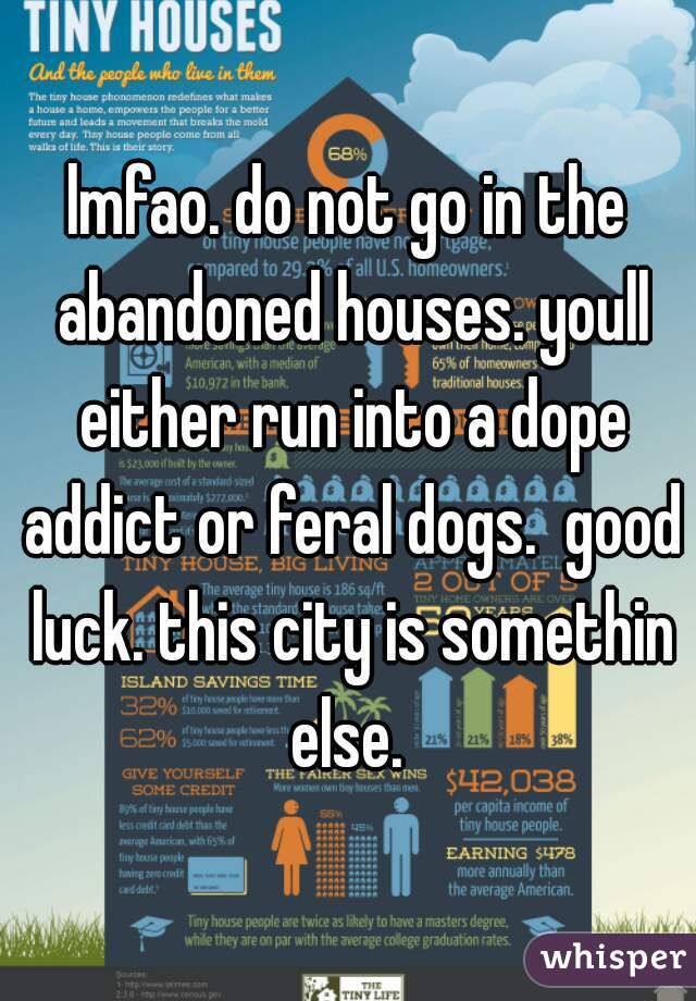 lmfao. do not go in the abandoned houses. youll either run into a dope addict or feral dogs.  good luck. this city is somethin else. 
