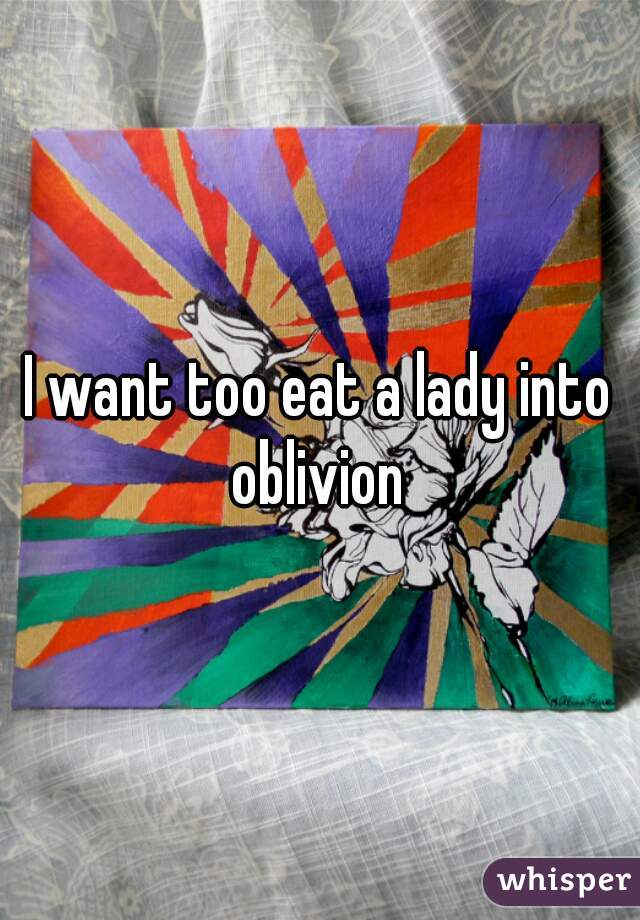 I want too eat a lady into oblivion 