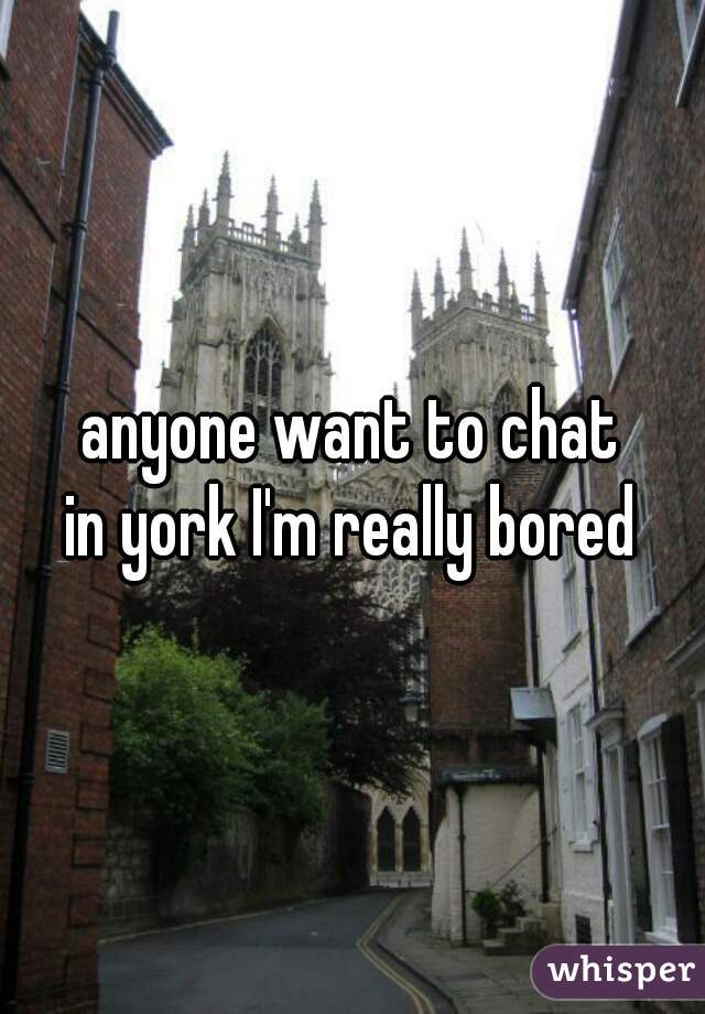 anyone want to chat
in york I'm really bored