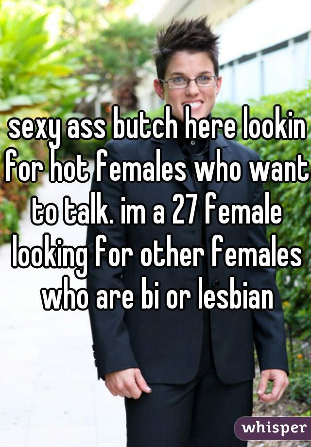  sexy ass butch here lookin for hot females who want to talk. im a 27 female looking for other females who are bi or lesbian