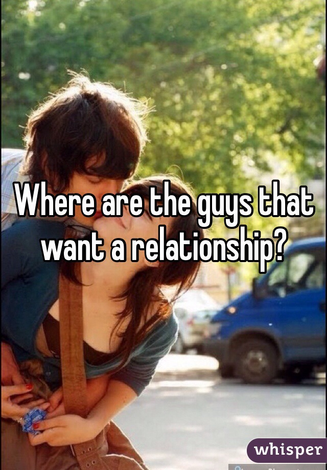 Where are the guys that want a relationship? 