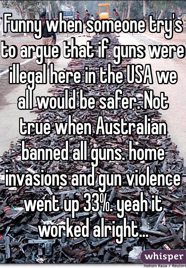 Funny when someone try's to argue that if guns were illegal here in the USA we all would be safer. Not true when Australian banned all guns. home invasions and gun violence went up 33%. yeah it worked alright...