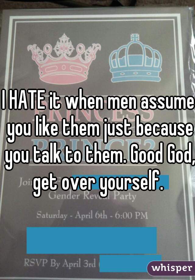 I HATE it when men assume you like them just because you talk to them. Good God, get over yourself. 