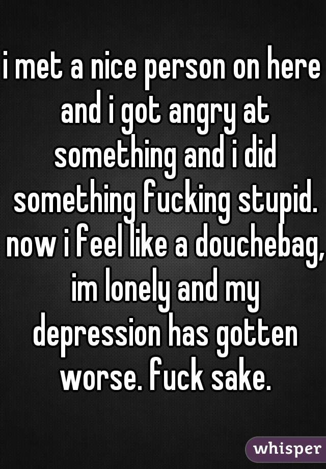 i met a nice person on here and i got angry at something and i did something fucking stupid. now i feel like a douchebag, im lonely and my depression has gotten worse. fuck sake.