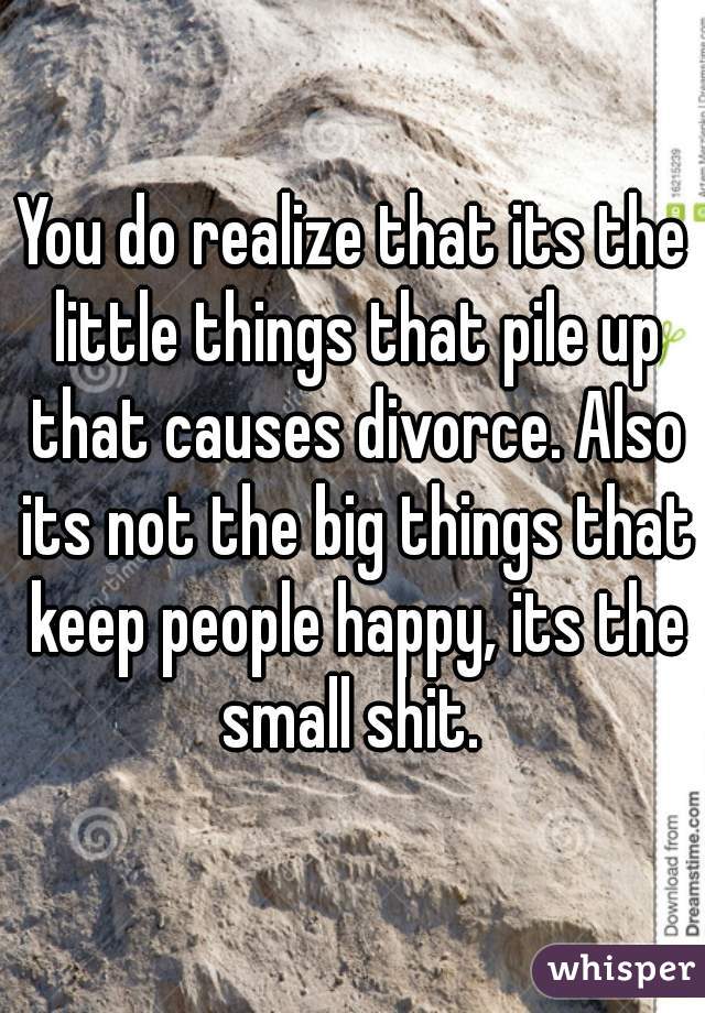 You do realize that its the little things that pile up that causes divorce. Also its not the big things that keep people happy, its the small shit. 