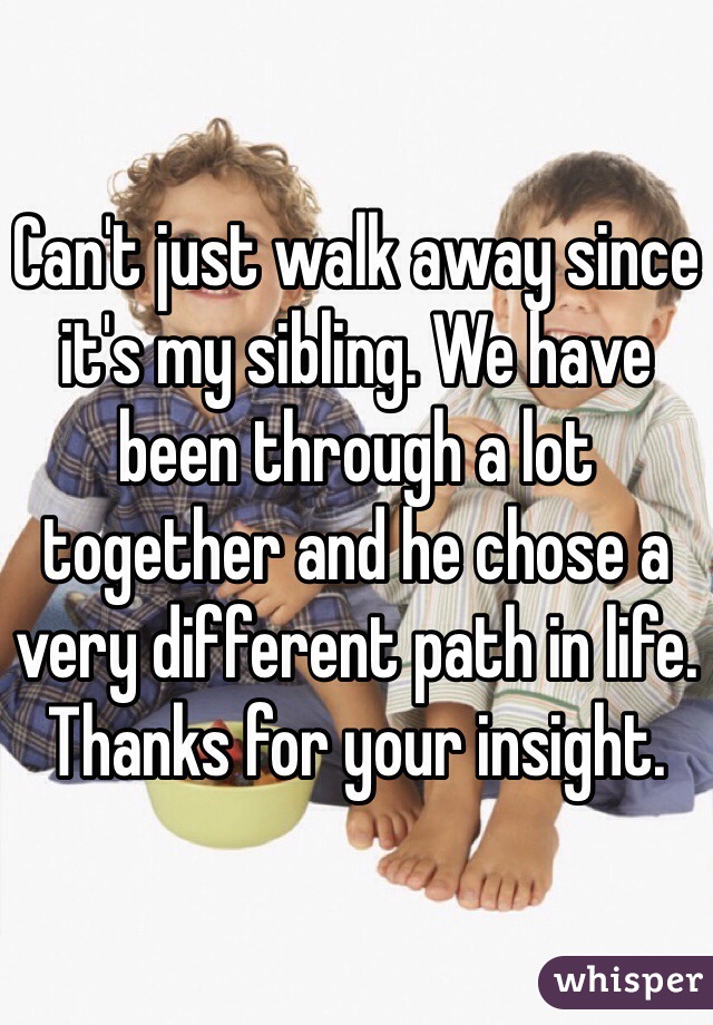 Can't just walk away since it's my sibling. We have been through a lot together and he chose a very different path in life. Thanks for your insight.
