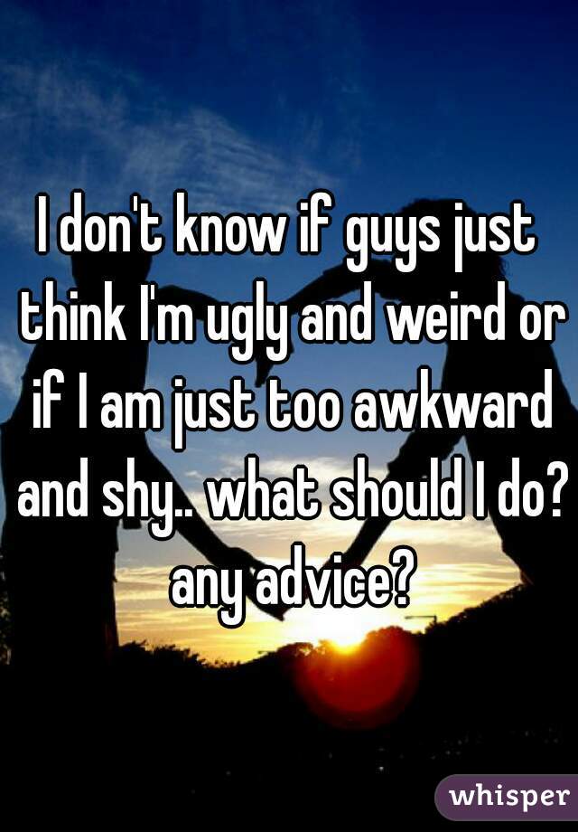 I don't know if guys just think I'm ugly and weird or if I am just too awkward and shy.. what should I do? any advice?