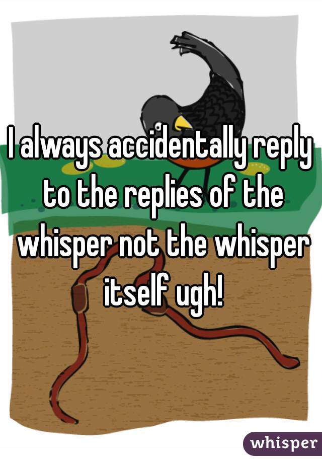I always accidentally reply to the replies of the whisper not the whisper itself ugh!