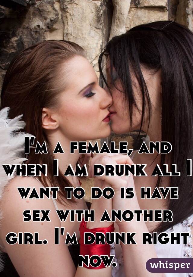 I'm a female, and when I am drunk all I want to do is have sex with another girl. I'm drunk right now. 