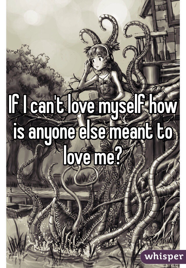 If I can't love myself how is anyone else meant to love me?