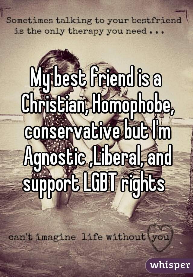 My best friend is a Christian, Homophobe, conservative but I'm Agnostic ,Liberal, and support LGBT rights  