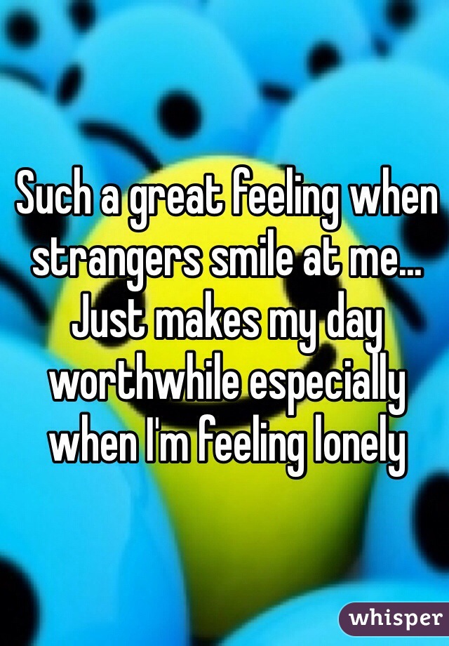 Such a great feeling when strangers smile at me... Just makes my day worthwhile especially when I'm feeling lonely