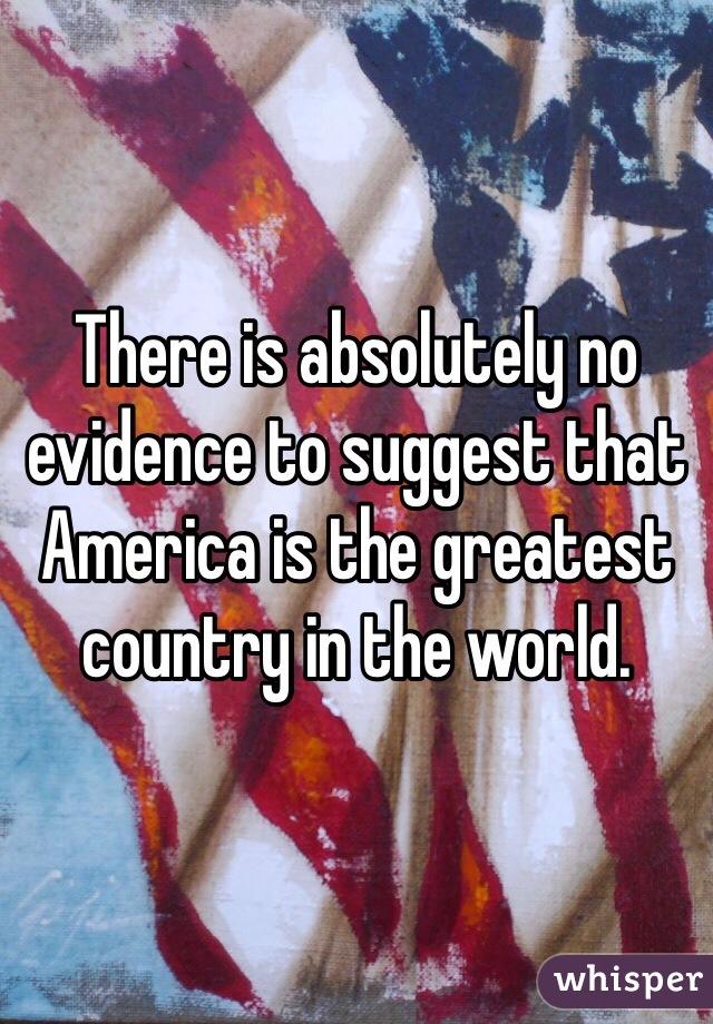 There is absolutely no evidence to suggest that America is the greatest country in the world.