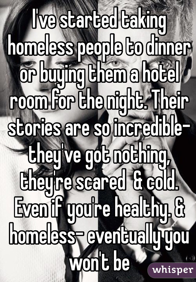 I've started taking homeless people to dinner or buying them a hotel room for the night. Their stories are so incredible- they've got nothing, they're scared  & cold. Even if you're healthy. & homeless- eventually you won't be 