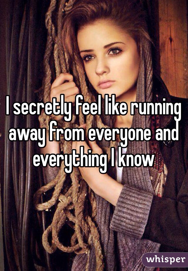 I secretly feel like running away from everyone and everything I know