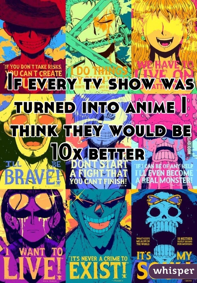 If every tv show was turned into anime I think they would be 10x better 