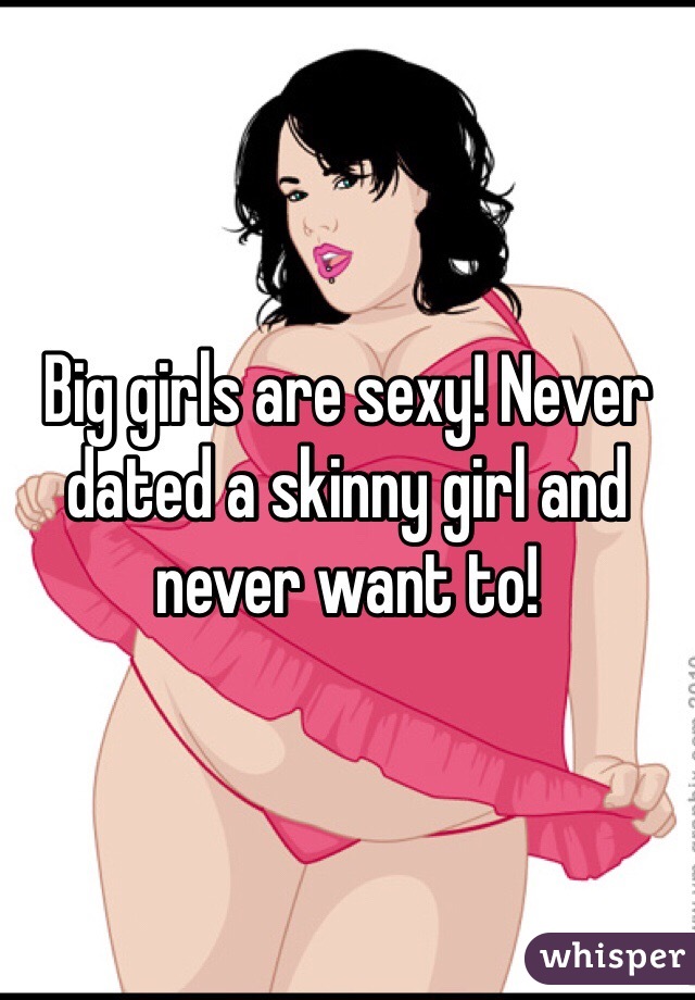 Big girls are sexy! Never dated a skinny girl and never want to! 