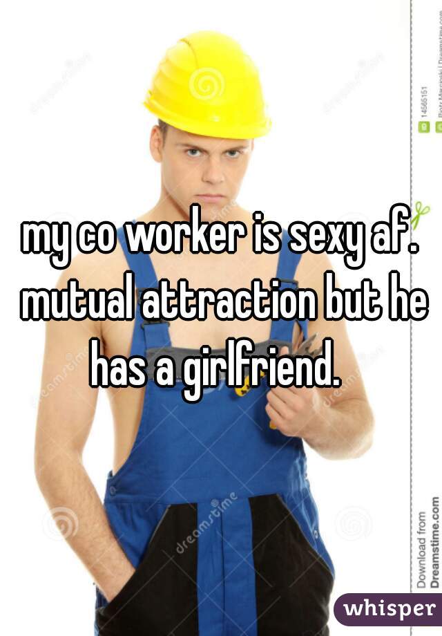my co worker is sexy af. mutual attraction but he has a girlfriend.  