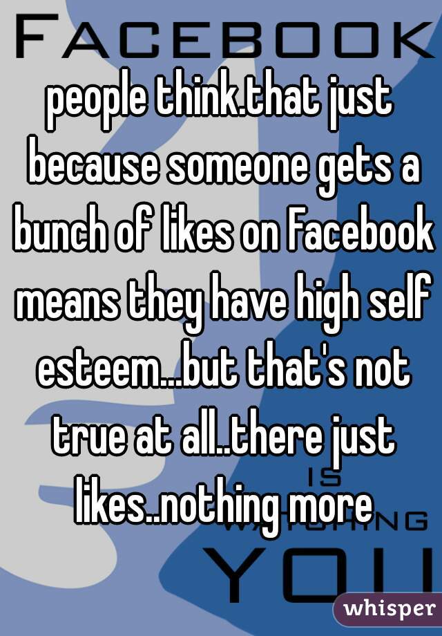 people think.that just because someone gets a bunch of likes on Facebook means they have high self esteem...but that's not true at all..there just likes..nothing more
