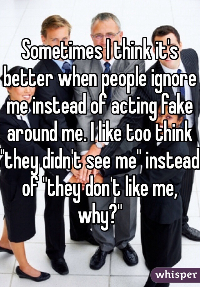 Sometimes I think it's better when people ignore me instead of acting fake around me. I like too think "they didn't see me" instead of "they don't like me, why?" 