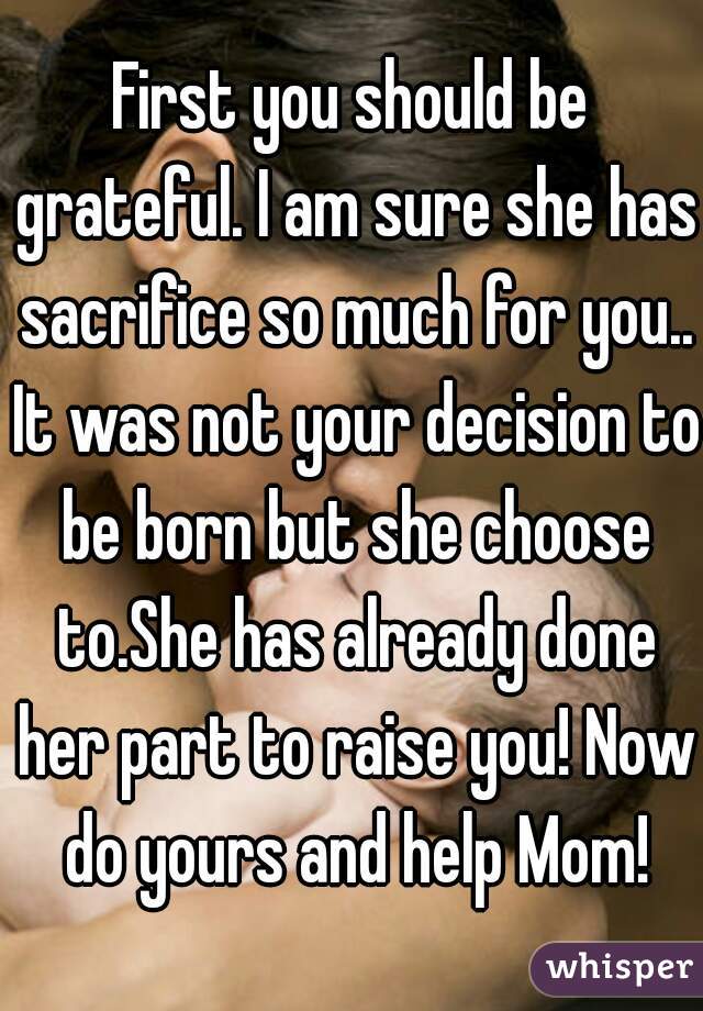 First you should be grateful. I am sure she has sacrifice so much for you.. It was not your decision to be born but she choose to.She has already done her part to raise you! Now do yours and help Mom!