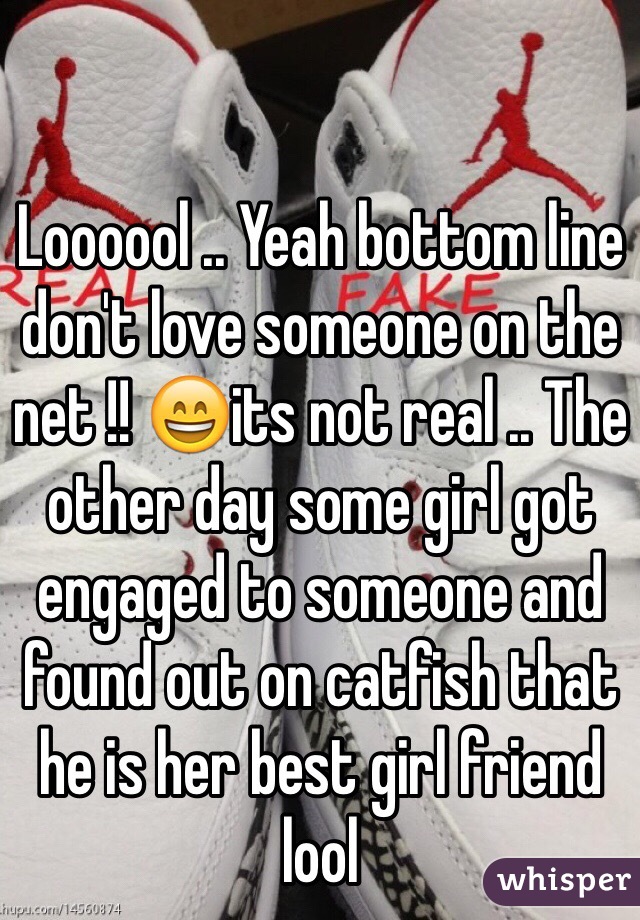 Loooool .. Yeah bottom line don't love someone on the net !! 😄its not real .. The other day some girl got engaged to someone and found out on catfish that he is her best girl friend lool  