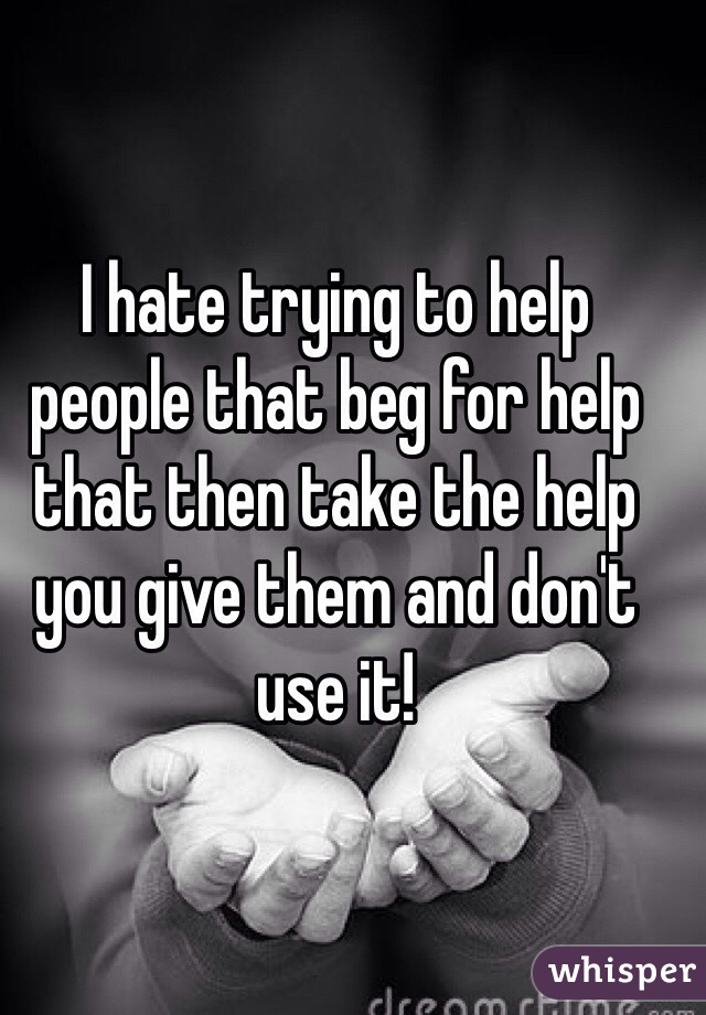 I hate trying to help people that beg for help that then take the help you give them and don't use it!