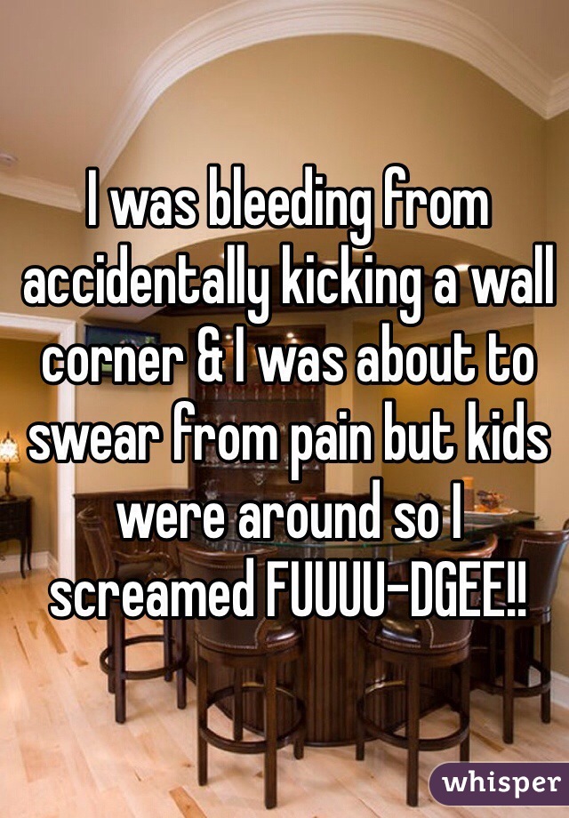 I was bleeding from accidentally kicking a wall corner & I was about to swear from pain but kids were around so I screamed FUUUU-DGEE!!