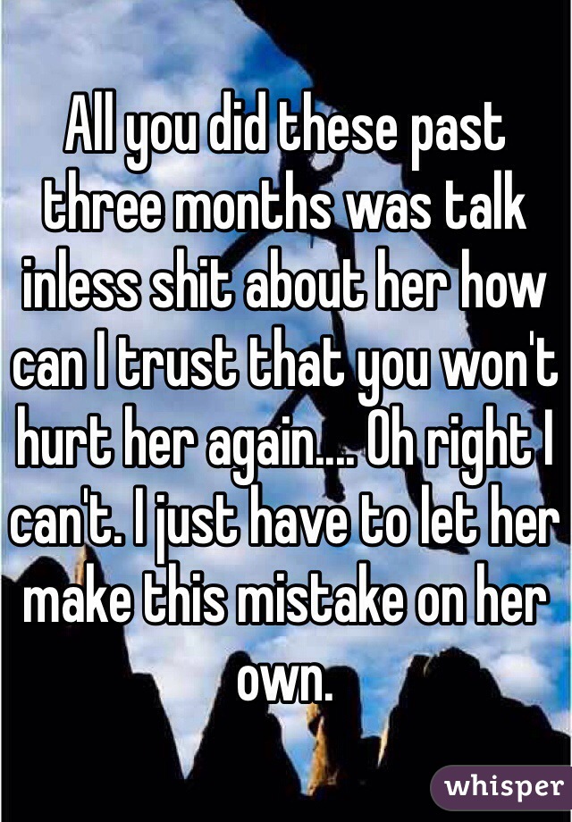 All you did these past three months was talk inless shit about her how can I trust that you won't hurt her again.... Oh right I can't. I just have to let her make this mistake on her own. 