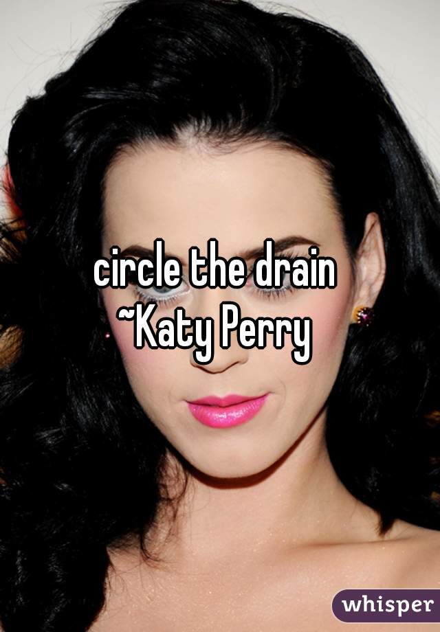 circle the drain 
~Katy Perry 