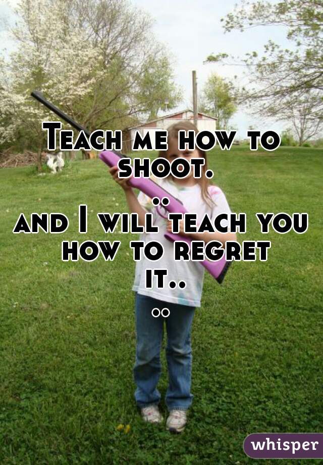 Teach me how to shoot...











and I will teach you how to regret it....