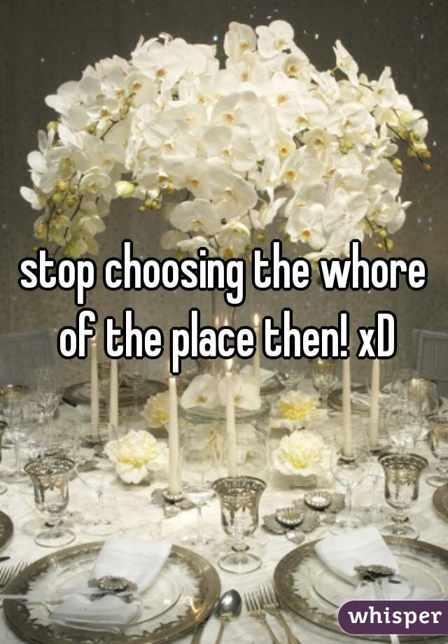 stop choosing the whore of the place then! xD