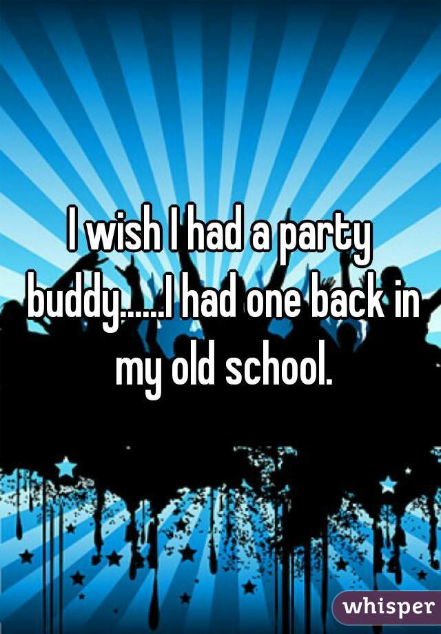 I wish I had a party buddy......I had one back in my old school.