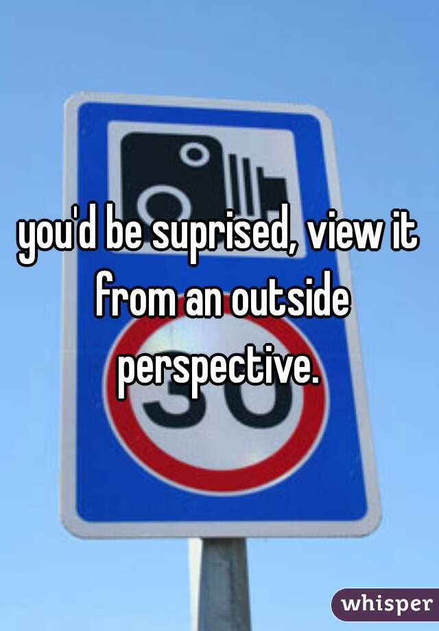 you'd be suprised, view it from an outside perspective. 