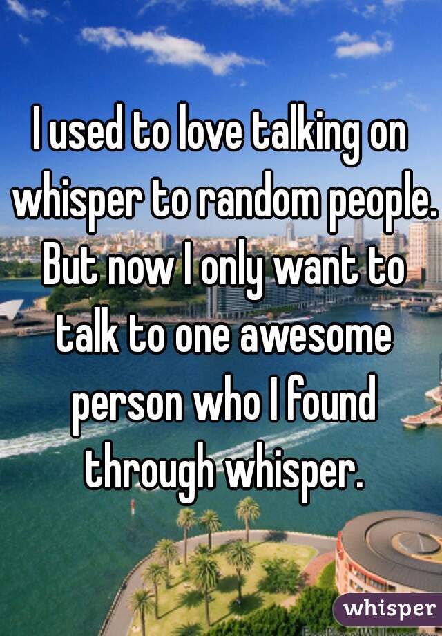 I used to love talking on whisper to random people. But now I only want to talk to one awesome person who I found through whisper.