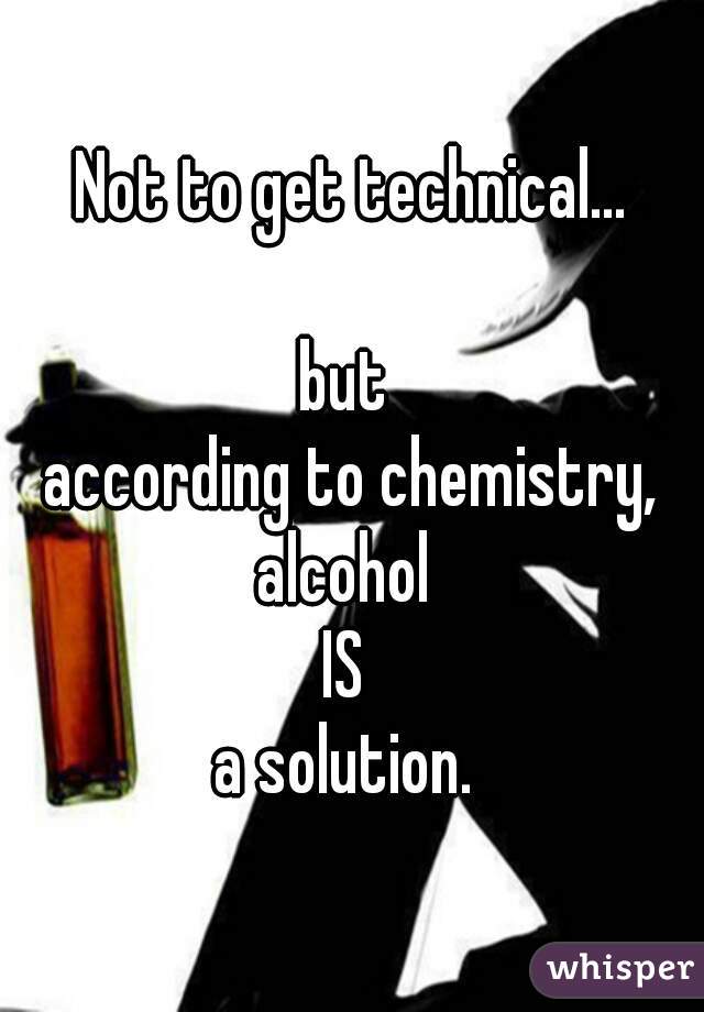 Not to get technical...
   
but 
according to chemistry,
alcohol 
IS 
a solution. 