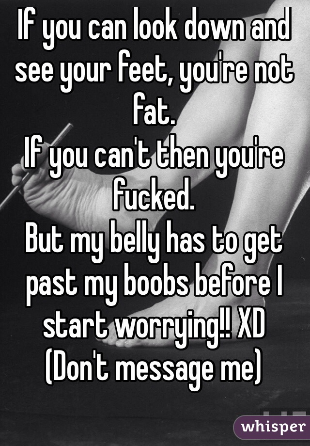 If you can look down and see your feet, you're not fat.
If you can't then you're fucked. 
But my belly has to get past my boobs before I start worrying!! XD 
(Don't message me)
