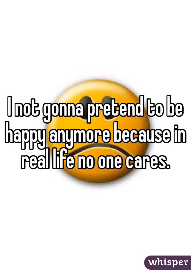 I not gonna pretend to be happy anymore because in real life no one cares.