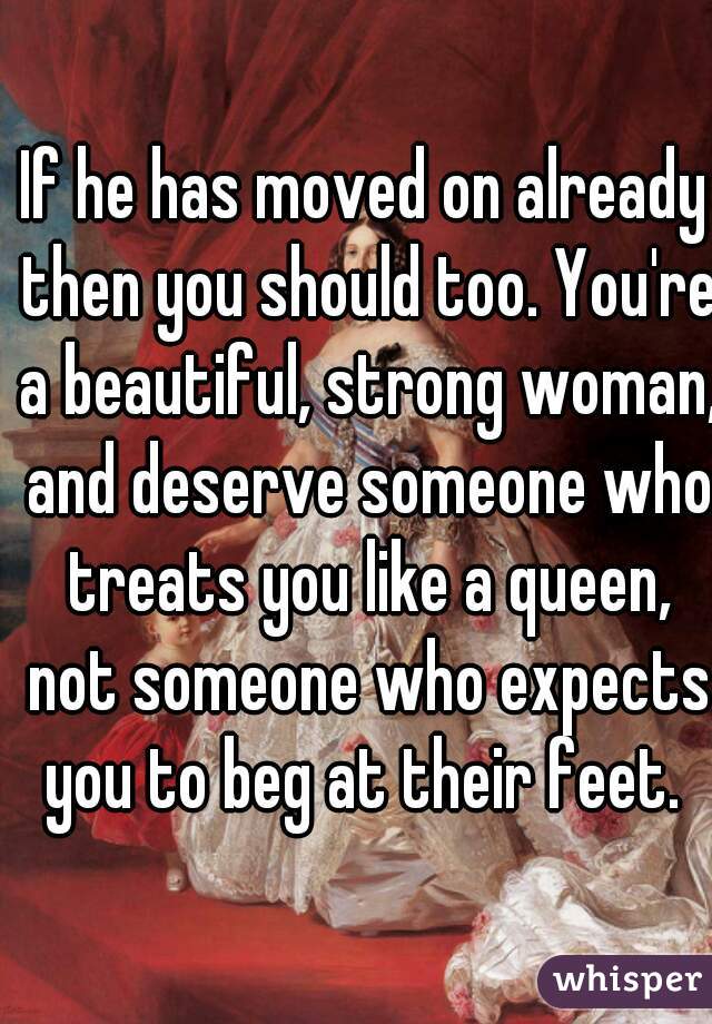 If he has moved on already then you should too. You're a beautiful, strong woman, and deserve someone who treats you like a queen, not someone who expects you to beg at their feet. 